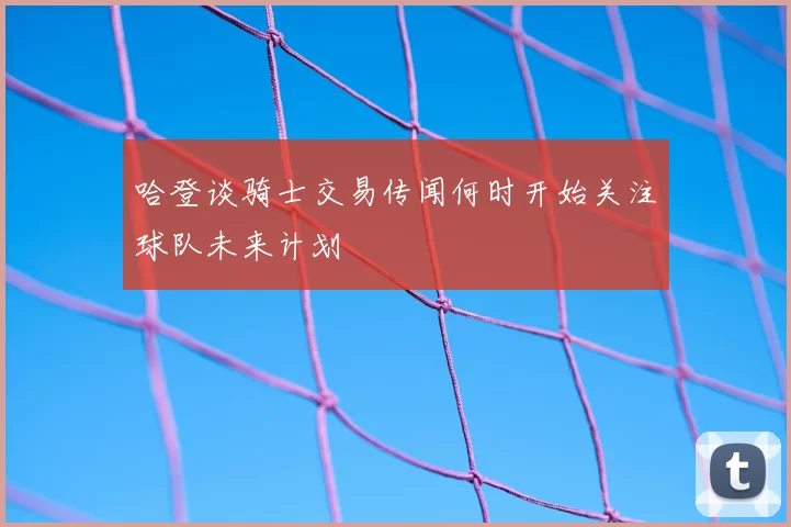 哈登谈骑士交易传闻何时开始关注球队未来计划