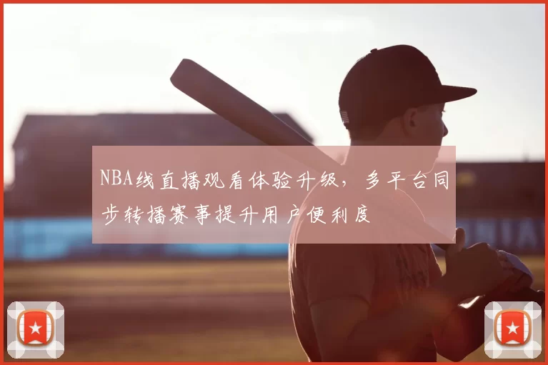 NBA线直播观看体验升级，多平台同步转播赛事提升用户便利度