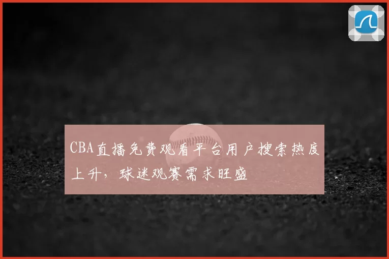 CBA直播免费观看平台用户搜索热度上升，球迷观赛需求旺盛