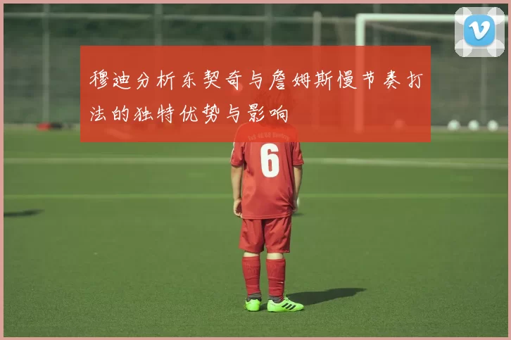 穆迪分析东契奇与詹姆斯慢节奏打法的独特优势与影响