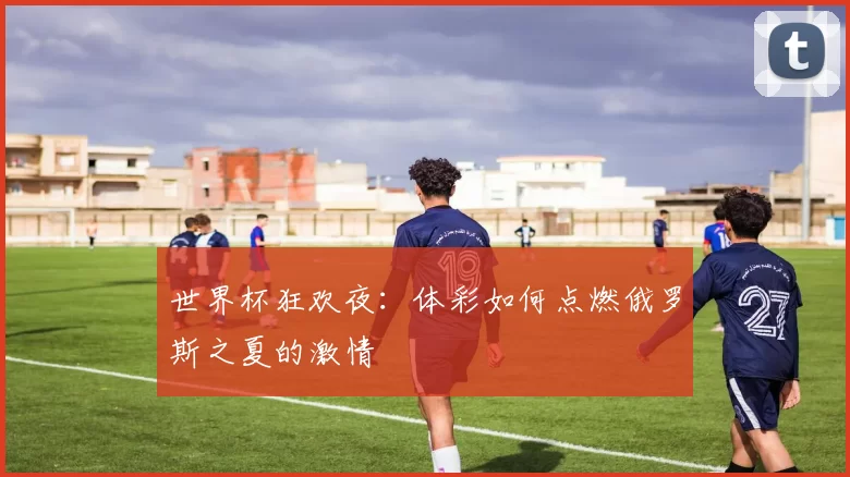 世界杯狂欢夜：体彩如何点燃俄罗斯之夏的激情