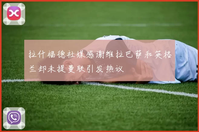 拉什福德社媒感谢维拉巴萨和英格兰却未提曼联引发热议