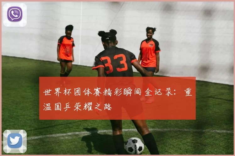 世界杯团体赛精彩瞬间全记录：重温国乒荣耀之路