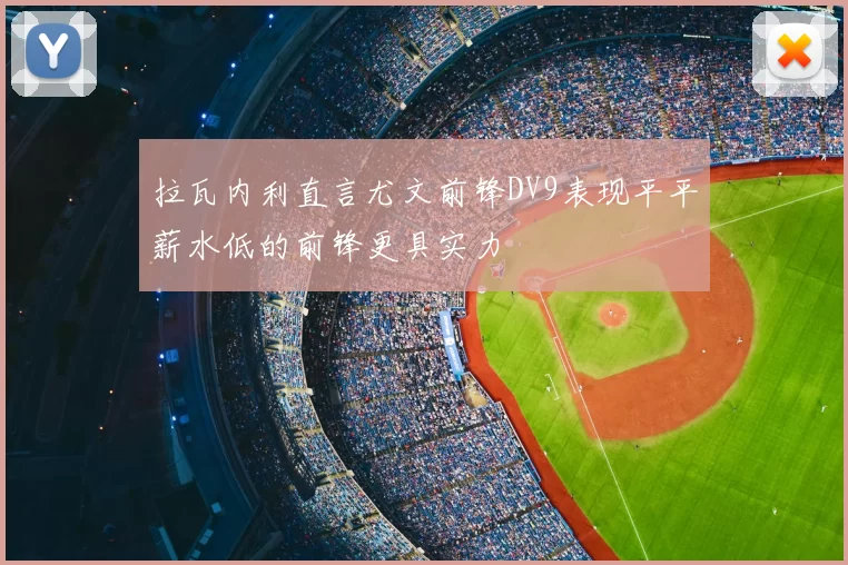 拉瓦内利直言尤文前锋DV9表现平平薪水低的前锋更具实力