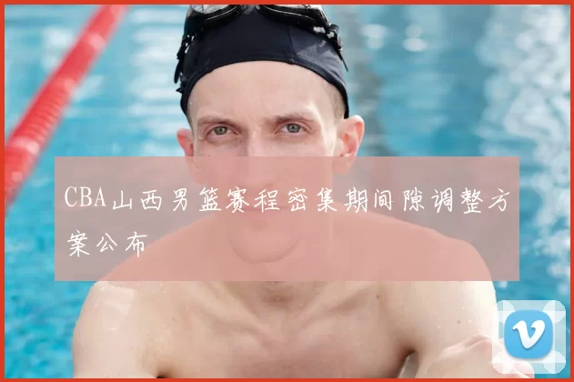 CBA山西男篮赛程密集期间隙调整方案公布