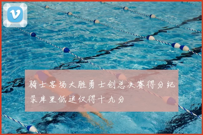 骑士客场大胜勇士创总决赛得分纪录库里低迷仅得十九分