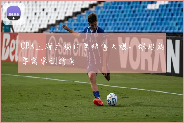 CBA上海主场门票销售火爆,球迷购票需求创新高