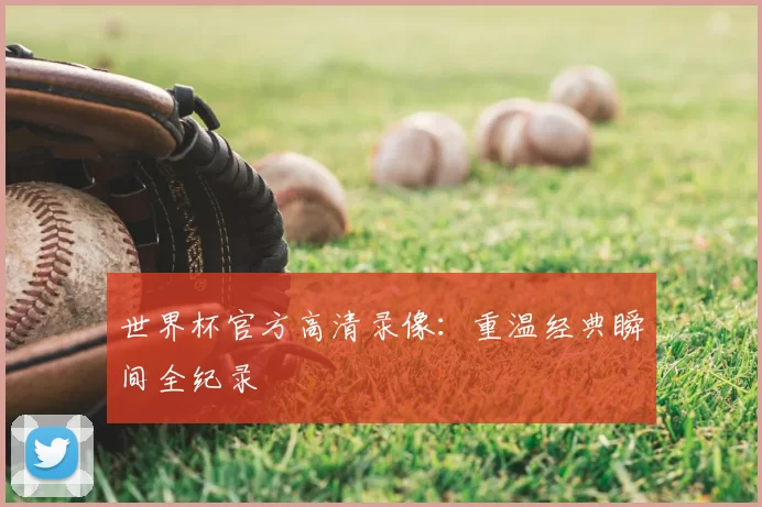 世界杯官方高清录像：重温经典瞬间全纪录