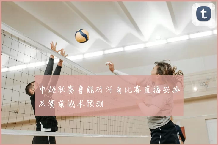 中超联赛鲁能对河南比赛直播安排及赛前战术预测