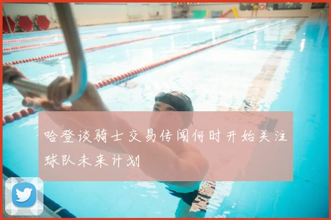 哈登谈骑士交易传闻何时开始关注球队未来计划