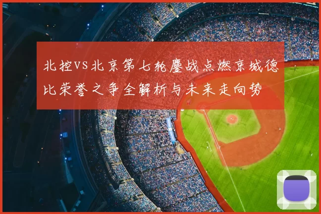 北控vs北京第七轮鏖战点燃京城德比荣誉之争全解析与未来走向势