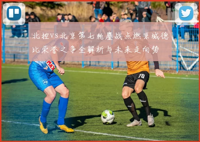 北控vs北京第七轮鏖战点燃京城德比荣誉之争全解析与未来走向势