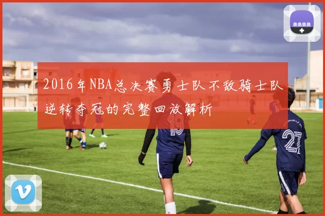 2016年NBA总决赛勇士队不敌骑士队逆转夺冠的完整回放解析