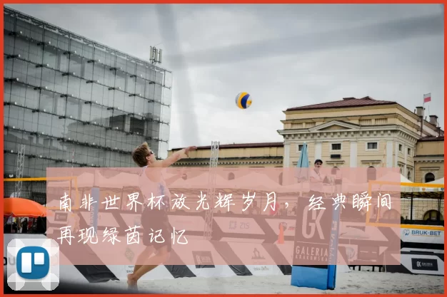 南非世界杯放光辉岁月，经典瞬间再现绿茵记忆