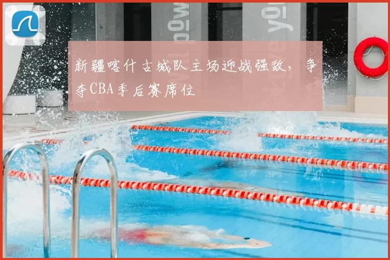 新疆喀什古城队主场迎战强敌，争夺CBA季后赛席位