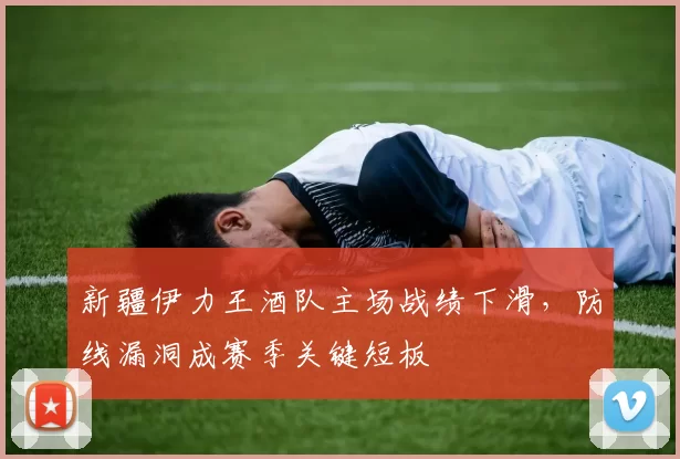 新疆伊力王酒队主场战绩下滑,防线漏洞成赛季关键短板