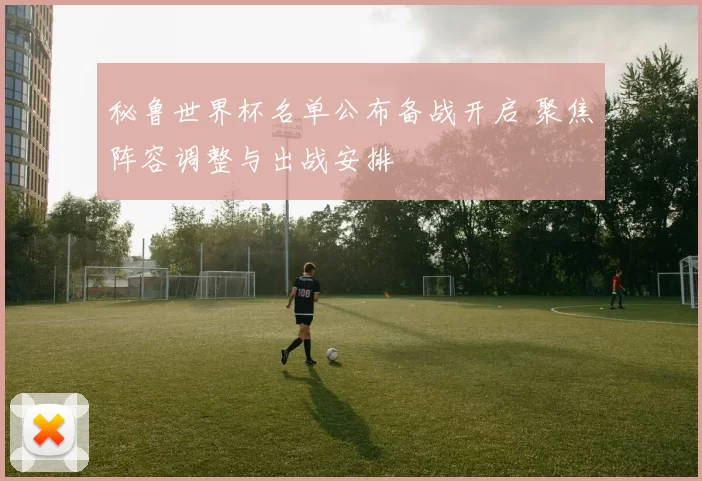 秘鲁世界杯名单公布备战开启 聚焦阵容调整与出战安排