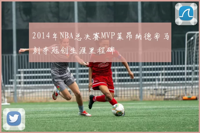 2014年NBA总决赛MVP莱昂纳德率马刺夺冠创生涯里程碑