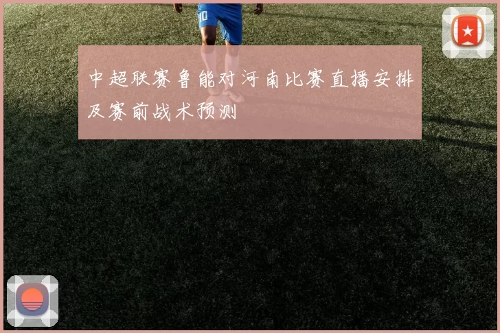 中超联赛鲁能对河南比赛直播安排及赛前战术预测