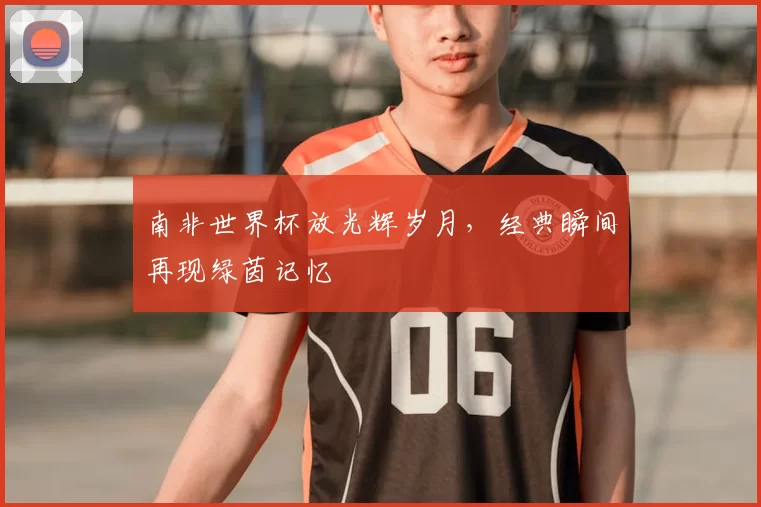 南非世界杯放光辉岁月，经典瞬间再现绿茵记忆