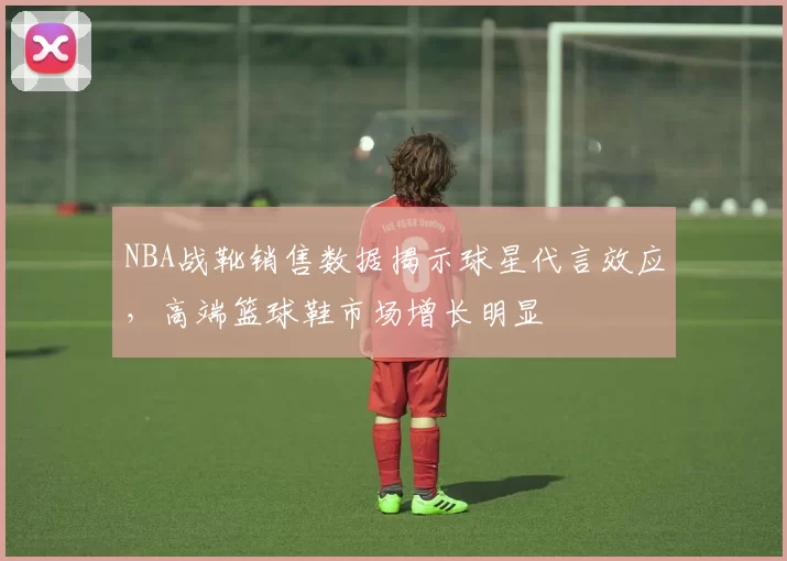 NBA战靴销售数据揭示球星代言效应,高端篮球鞋市场增长明显