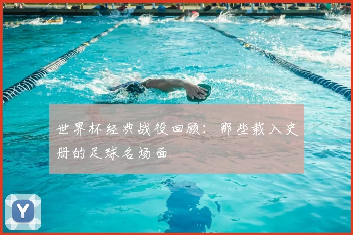 世界杯经典战役回顾:那些载入史册的足球名场面