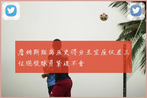 詹姆斯距离历史得分王宝座仅差三位现役球员紧追不舍
