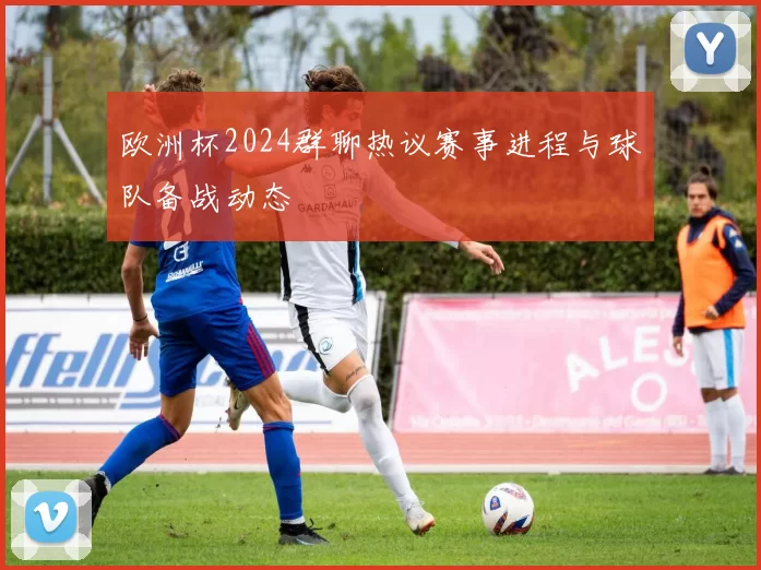欧洲杯2024群聊热议赛事进程与球队备战动态