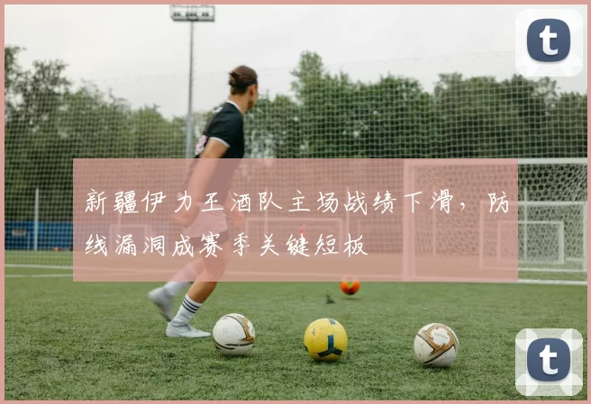 新疆伊力王酒队主场战绩下滑，防线漏洞成赛季关键短板