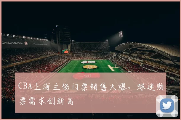CBA上海主场门票销售火爆,球迷购票需求创新高