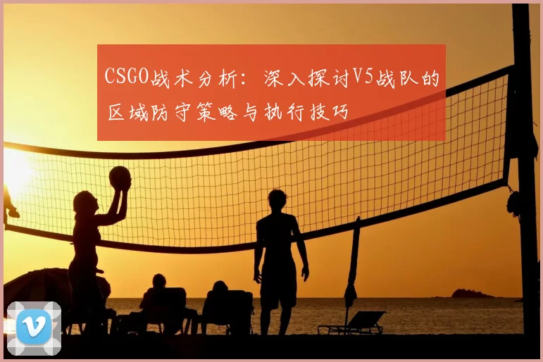 CSGO战术分析：深入探讨V5战队的区域防守策略与执行技巧