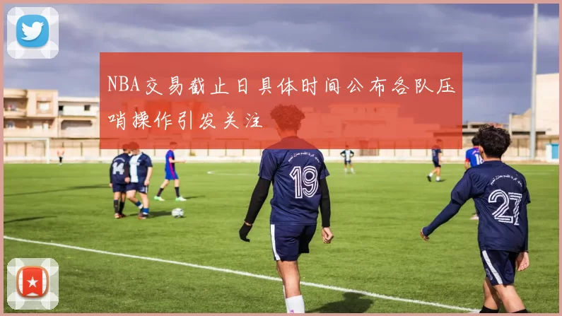 NBA交易截止日具体时间公布各队压哨操作引发关注