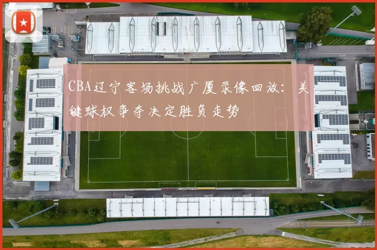 CBA辽宁客场挑战广厦录像回放:关键球权争夺决定胜负走势