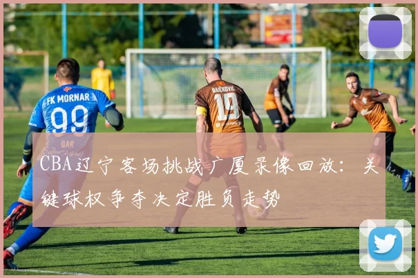 CBA辽宁客场挑战广厦录像回放:关键球权争夺决定胜负走势