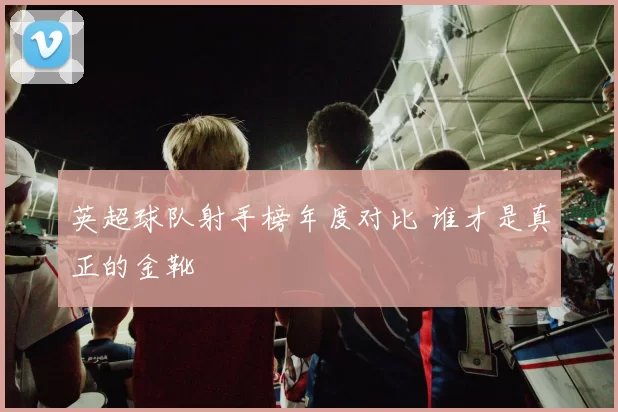 英超球队射手榜年度对比 谁才是真正的金靴