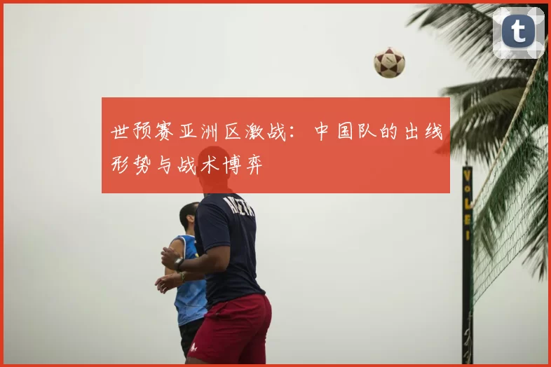 世预赛亚洲区激战：中国队的出线形势与战术博弈