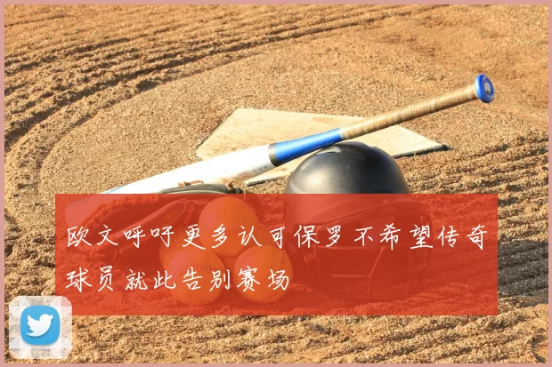 欧文呼吁更多认可保罗不希望传奇球员就此告别赛场