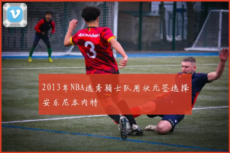 2013年NBA选秀骑士队用状元签选择安东尼本内特