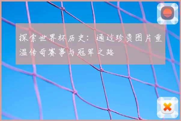探索世界杯历史:通过珍贵图片重温传奇赛事与冠军之路
