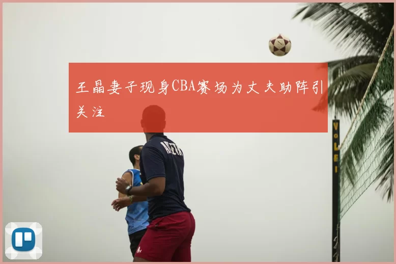 王晶妻子现身CBA赛场为丈夫助阵引关注