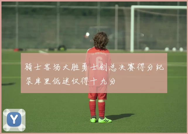 骑士客场大胜勇士创总决赛得分纪录库里低迷仅得十九分