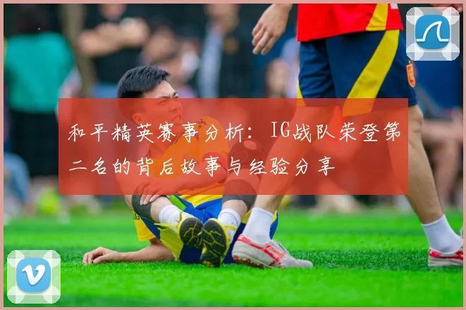 和平精英赛事分析：IG战队荣登第二名的背后故事与经验分享