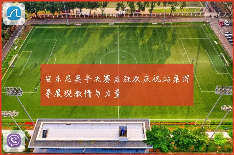 安东尼奥半决赛后狂欢庆祝站桌挥拳展现激情与力量